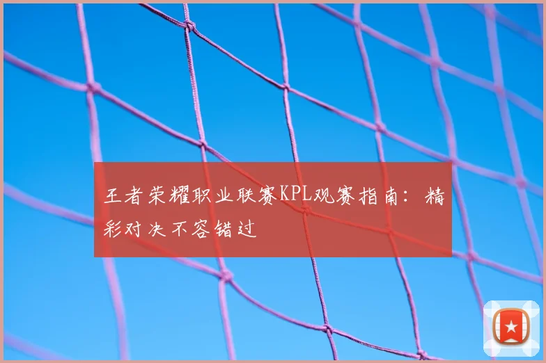 王者荣耀职业联赛KPL观赛指南：精彩对决不容错过