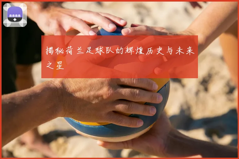 揭秘荷兰足球队的辉煌历史与未来之星